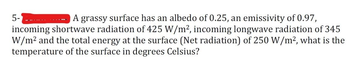 5-------
A grassy surface has an albedo of 0.25, an emissivity of 0.97,
incoming shortwave radiation of 425 W/m², incoming longwave radiation of 345
W/m² and the total energy at the surface (Net radiation) of 250 W/m², what is the
temperature of the surface in degrees Celsius?