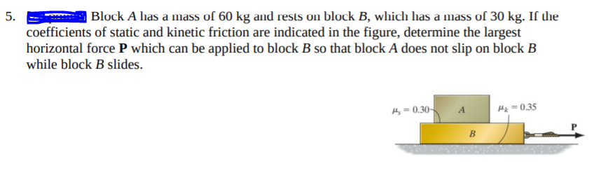 5.
| Block A has a mass of 60 kg and rests on block B, which has a mass of 30 kg. If the
coefficients of static and kinetic friction are indicated in the figure, determine the largest
horizontal force P which can be applied to block B so that block A does not slip on block B
while block B slides.
H= 0.30-
Hx = 0,35
B.
