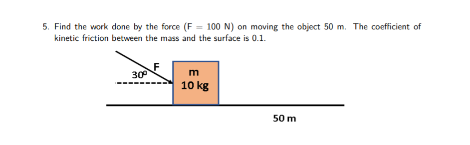 5. Find the work done by the force (F = 100 N) on moving the object 50 m. The coefficient of
kinetic friction between the mass and the surface is 0.1.
F
30°
m
10 kg
50 m
