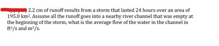 2.2 cm of runoff results from a storm that lasted 24 hours over an area of
195.0 km². Assume all the runoff goes into a nearby river channel that was empty at
the beginning of the storm, what is the average flow of the water in the channel in
ft³/s and m³/s.