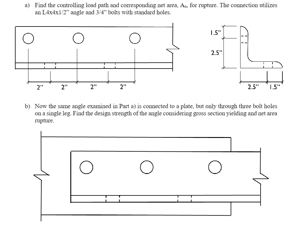 a) Find the controlling load path and corresponding net area, A₂, for rupture. The connection utilizes
an L4x4x1/2" angle and 3/4" bolts with standard holes.
2"
2"
2"
2"
O
1.5"
2.5"
41
2.5" 1.5"
b) Now the same angle examined in Part a) is connected to a plate, but only through three bolt holes
on a single leg. Find the design strength of the angle considering gross section yielding and net area
rupture.