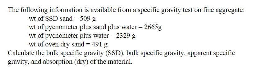 The following information is available from a specific gravity test on fine aggregate:
wt of SSD sand = 509 g
wt of pycnometer plus sand plus water = 2665g
wt of pycnometer plus water = 2329 g
wt of oven dry sand = 491 g
Calculate the bulk specific gravity (SSD), bulk specific gravity, apparent specific
gravity, and absorption (dry) of the material.