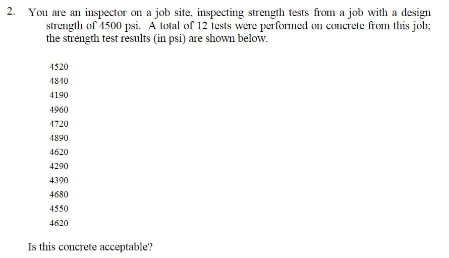 2. You are an inspector on a job site, inspecting strength tests from a job with a design
strength of 4500 psi. A total of 12 tests were performed on concrete from this job;
the strength test results (in psi) are shown below.
4520
4840
4190
4960
4720
4890
4620
4290
4390
4680
4550
4620
Is this concrete acceptable?