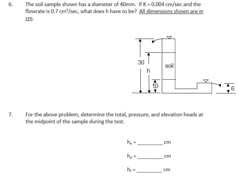 6.
7.
The soil sample shown has a diameter of 40mm. If K = 0.004 cm/sec and the
flowrate is 0.7 cm³/sec, what does h have to be? All dimensions shown are in
cm.
he
hp
30
h₂=
h
For the above problem, determine the total, pressure, and elevation heads at
the midpoint of the sample during the test.
10
soil
cm
cm
cm
D
6