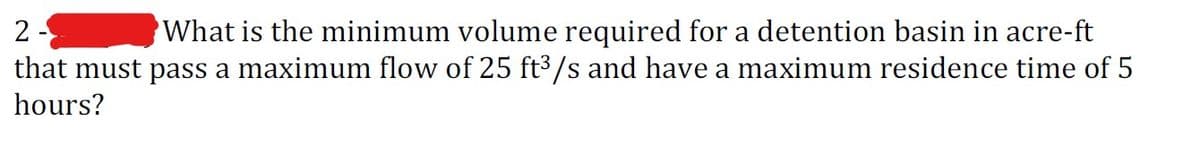 2
What is the minimum volume required for a detention basin in acre-ft
that must pass a maximum flow of 25 ft³/s and have a maximum residence time of 5
hours?