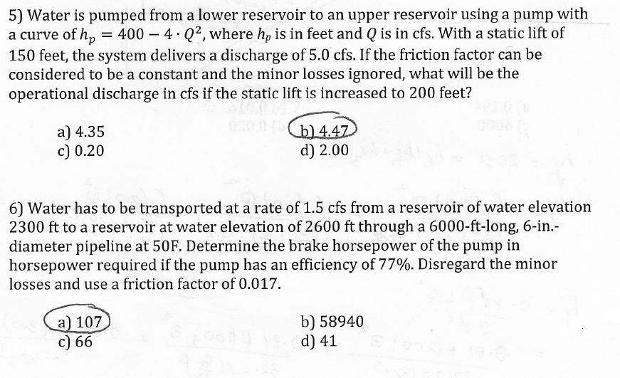 5) Water is pumped from a lower reservoir to an upper reservoir using a pump with
a curve of hp = 400 - 4 Q2, where hp is in feet and Q is in cfs. With a static lift of
150 feet, the system delivers a discharge of 5.0 cfs. If the friction factor can be
considered to be a constant and the minor losses ignored, what will be the
operational discharge in cfs if the static lift is increased to 200 feet?
$100
050.0 (b) 4.47
d) 2.00
a) 4.35
c) 0.20
6) Water has to be transported at a rate of 1.5 cfs from a reservoir of water elevation
2300 ft to a reservoir at water elevation of 2600 ft through a 6000-ft-long, 6-in.-
diameter pipeline at 50F. Determine the brake horsepower of the pump in
horsepower required if the pump has an efficiency of 77%. Disregard the minor
losses and use a friction factor of 0.017.
a) 107
c) 66
b) 58940
Loosd) 41