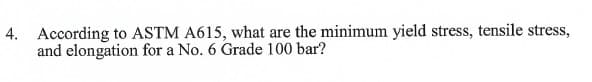 4. According to ASTM A615, what are the minimum yield stress, tensile stress,
and elongation for a No. 6 Grade 100 bar?