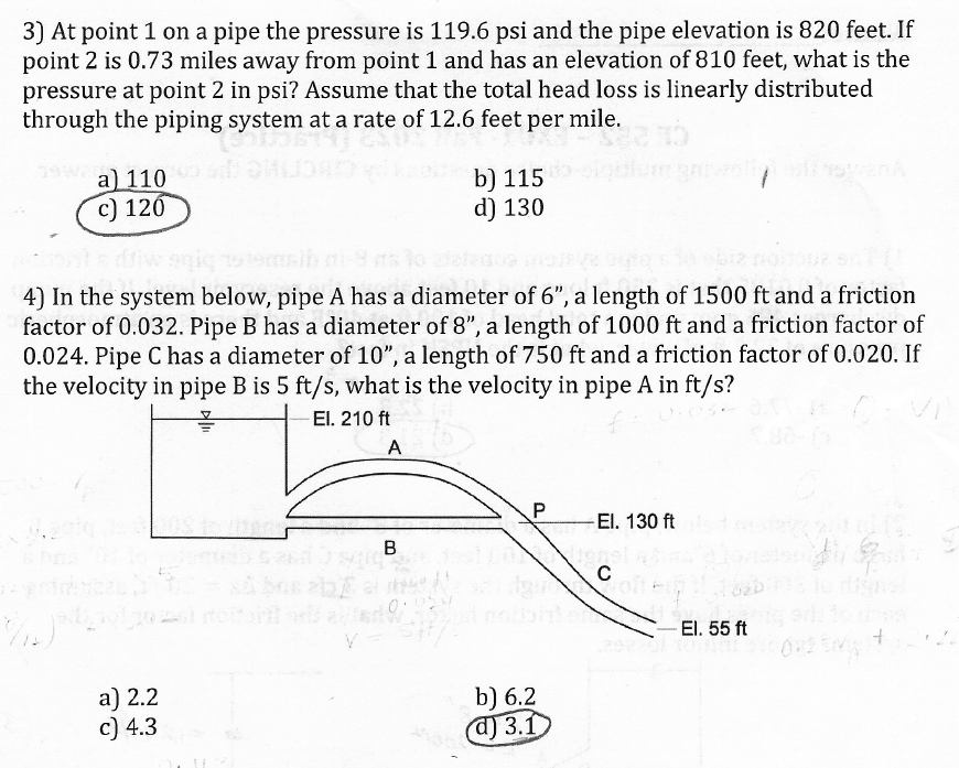 3) At point 1 on a pipe the pressure is 119.6 psi and the pipe elevation is 820 feet. If
point 2 is 0.73 miles away from point 1 and has an elevation of 810 feet, what is the
pressure at point 2 in psi? Assume that the total head loss is linearly distributed
through the piping system at a rate of 12.6 feet per mile.
a) 110
c) 120
4) In the system below, pipe A has a diameter of 6", a length of 1500 ft and a friction
factor of 0.032. Pipe B has a diameter of 8", a length of 1000 ft and a friction factor of
0.024. Pipe C has a diameter of 10", a length of 750 ft and a friction factor of 0.020. If
the velocity in pipe B is 5 ft/s, what is the velocity in pipe A in ft/s?
El. 210 ft
a) 2.2
c) 4.3
A
B
b) 115
d) 130
55
P
b) 6.2
d) 3.1
El. 130 ft
C
El. 55 ft
+