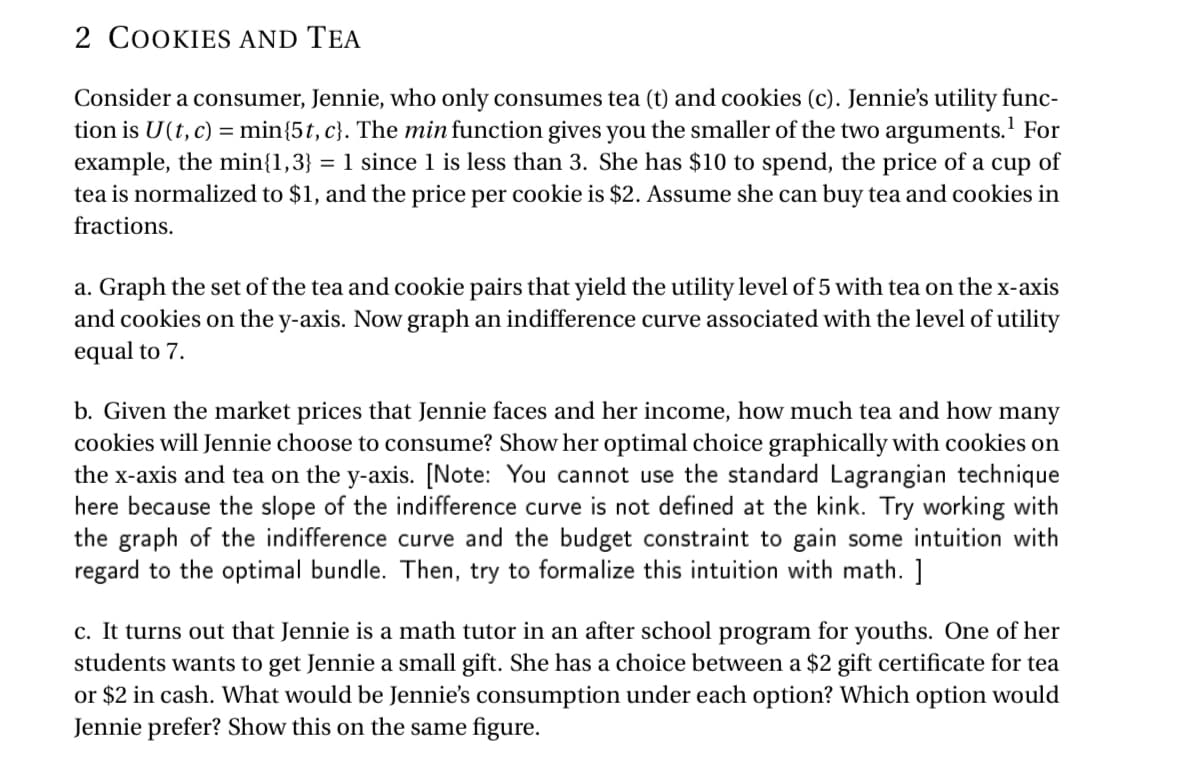 2 COOKIES AND TEA
Consider a consumer, Jennie, who only consumes tea (t) and cookies (c). Jennie's utility func-
tion is U(t, c) = min{5t, c}. The min function gives you the smaller of the two arguments.¹ For
example, the min{1,3} = 1 since 1 is less than 3. She has $10 to spend, the price of a cup of
tea is normalized to $1, and the price per cookie is $2. Assume she can buy tea and cookies in
fractions.
a. Graph the set of the tea and cookie pairs that yield the utility level of 5 with tea on the x-axis
and cookies on the y-axis. Now graph an indifference curve associated with the level of utility
equal to 7.
b. Given the market prices that Jennie faces and her income, how much tea and how many
cookies will Jennie choose to consume? Show her optimal choice graphically with cookies on
the x-axis and tea on the y-axis. [Note: You cannot use the standard Lagrangian technique
here because the slope of the indifference curve is not defined at the kink. Try working with
the graph of the indifference curve and the budget constraint to gain some intuition with
regard to the optimal bundle. Then, try to formalize this intuition with math. ]
c. It turns out that Jennie is a math tutor in an after school program for youths. One of her
students wants to get Jennie a small gift. She has a choice between a $2 gift certificate for tea
or $2 in cash. What would be Jennie's consumption under each option? Which option would
Jennie prefer? Show this on the same figure.