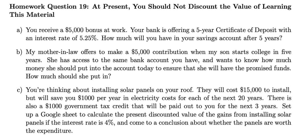 Homework Question 19: At Present, You Should Not Discount the Value of Learning
This Material
a) You receive a $5,000 bonus at work. Your bank is offering a 5-year Certificate of Deposit with
an interest rate of 5.25%. How much will you have in your savings account after 5 years?
b) My mother-in-law offers to make a $5,000 contribution when my son starts college in five
years. She has access to the same bank account you have, and wants to know how much
money she should put into the account today to ensure that she will have the promised funds.
How much should she put in?
c) You're thinking about installing solar panels on your roof. They will cost $15,000 to install,
but will save you $1000 per year in electricity costs for each of the next 20 years. There is
also a $1000 government tax credit that will be paid out to you for the next 3 years. Set
up a Google sheet to calculate the present discounted value of the gains from installing solar
panels if the interest rate is 4%, and come to a conclusion about whether the panels are worth
the expenditure.