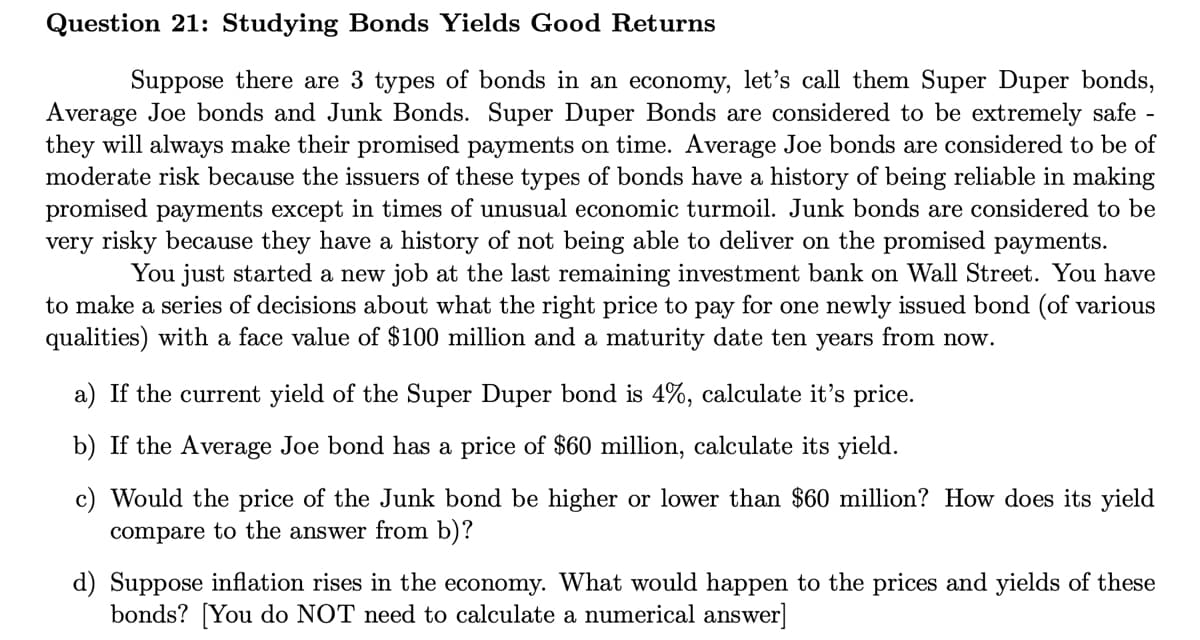 Question 21: Studying Bonds Yields Good Returns
Suppose there are 3 types of bonds in an economy, let's call them Super Duper bonds,
Average Joe bonds and Junk Bonds. Super Duper Bonds are considered to be extremely safe
they will always make their promised payments on time. Average Joe bonds are considered to be of
moderate risk because the issuers of these types of bonds have a history of being reliable in making
promised payments except in times of unusual economic turmoil. Junk bonds are considered to be
very risky because they have a history of not being able to deliver on the promised payments.
You just started a new job at the last remaining investment bank on Wall Street. You have
to make a series of decisions about what the right price to pay for one newly issued bond (of various
qualities) with a face value of $100 million and a maturity date ten years from now.
a) If the current yield of the Super Duper bond is 4%, calculate it's price.
b) If the Average Joe bond has a price of $60 million, calculate its yield.
c) Would the price of the Junk bond be higher or lower than $60 million? How does its yield
compare to the answer from b)?
d) Suppose inflation rises in the economy. What would happen to the prices and yields of these
bonds? [You do NOT need to calculate a numerical answer]