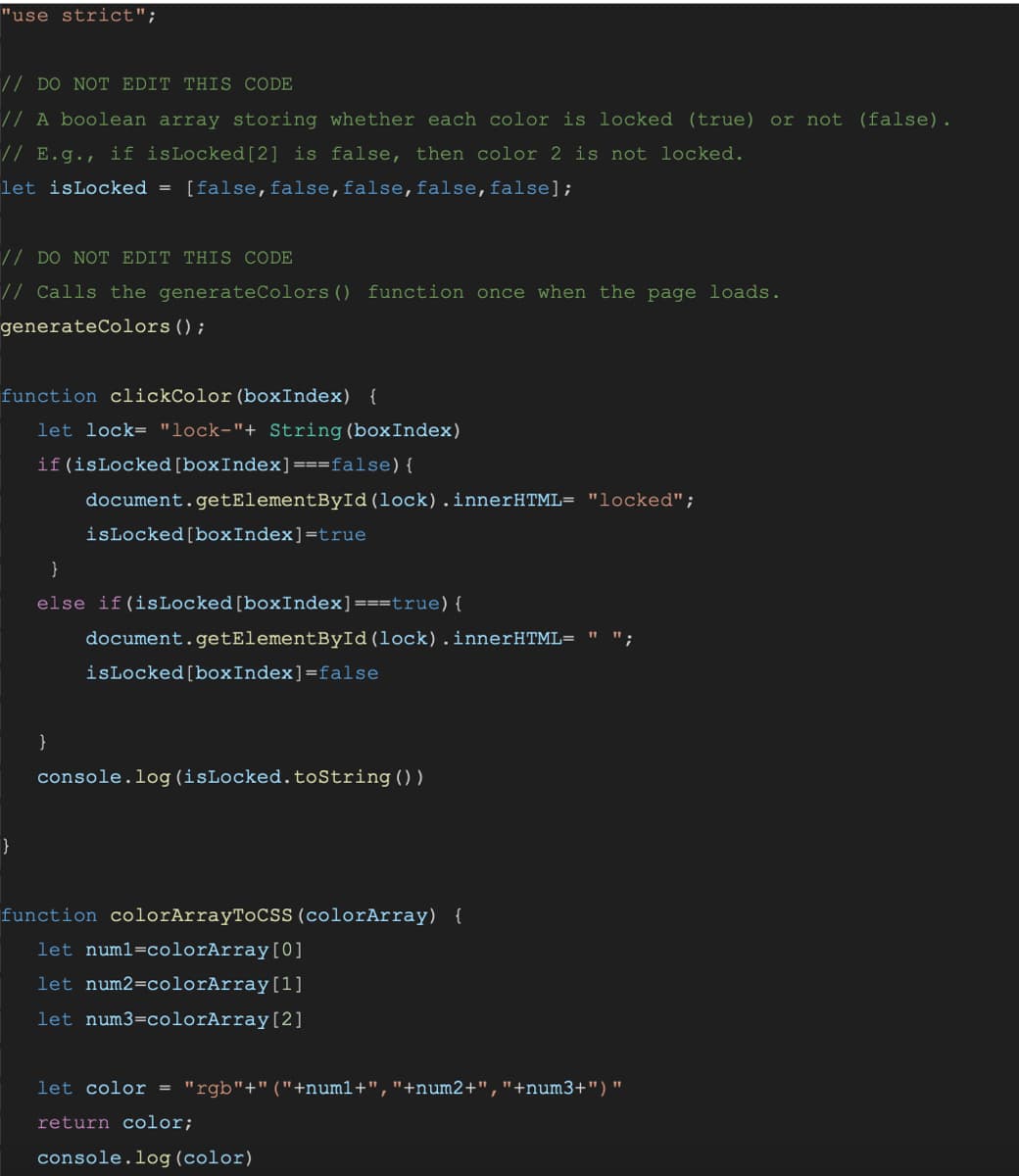 "use strict";
// DO NOT EDIT THIS CODE
// A boolean array storing whether each color is locked (true) or not (false).
// E.g., if isLocked[2] is false, then color 2 is not locked.
let isLocked = [false, false, false, false, false];
// DO NOT EDIT THIS CODE
// Calls the generateColors () function once when the page loads.
generateColors ();
function clickColor (boxIndex) {
let lock= "lock-"+ String (boxIndex)
if (isLocked [boxIndex] === false) {
document.getElementById (lock).innerHTML= "locked";
isLocked [box Index] =true
}
}
else if(isLocked [boxIndex] ===true) {
}
";
document.getElementById(lock).innerHTML= "
isLocked [boxIndex]=false
console.log (isLocked.toString())
function colorArrayToCSS (colorArray) {
let numl=colorArray [0]
let num2= colorArray [1]
let num3=colorArray[2]
let color = "rgb"+" ("+numl+", "+num2+","+num3+") "
return color;
console.log (color)