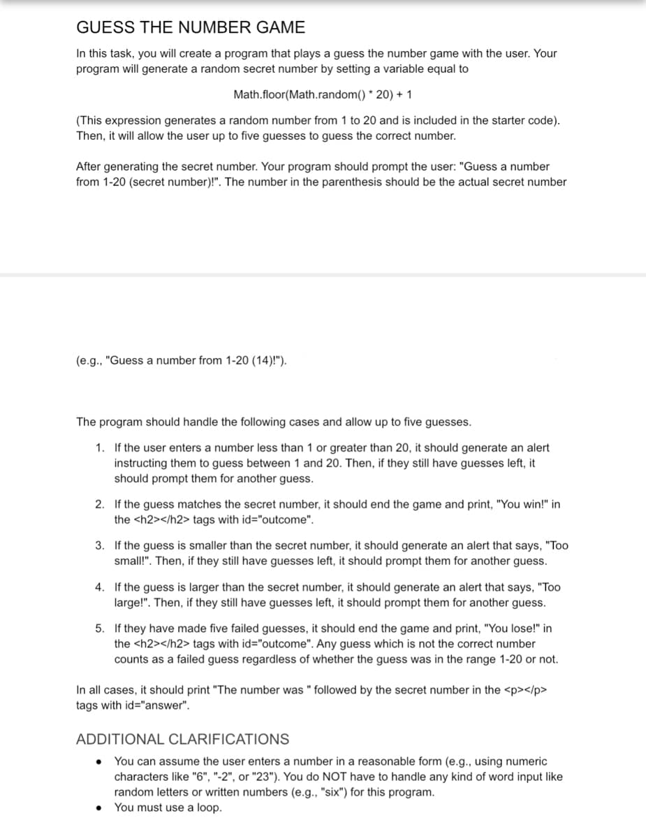 GUESS THE NUMBER GAME
In this task, you will create a program that plays a guess the number game with the user. Your
program will generate a random secret number by setting a variable equal to
Math.floor(Math.random()*20) + 1
(This expression generates a random number from 1 to 20 and is included in the starter code).
Then, it will allow the user up to five guesses to guess the correct number.
After generating the secret number. Your program should prompt the user: "Guess a number
from 1-20 (secret number)!". The number in the parenthesis should be the actual secret number
(e.g., "Guess a number from 1-20 (14)!").
The program should handle the following cases and allow up to five guesses.
1. If the user enters a number less than 1 or greater than 20, it should generate an alert
instructing them to guess between 1 and 20. Then, if they still have guesses left, it
should prompt them for another guess.
2. If the guess matches the secret number, it should end the game and print, "You win!" in
the <h2></h2> tags with id="outcome".
3. If the guess is smaller than the secret number, it should generate an alert that says, "Too
small!". Then, if they still have guesses left, it should prompt them for another guess.
4. If the guess is larger than the secret number, it should generate an alert that says, "Too
large!". Then, if they still have guesses left, it should prompt them for another guess.
5.
f they have made five failed guesses, it should end the game and print, "You lose!" in
the <h2></h2> tags with id="outcome". Any guess which is not the correct number
counts as a failed guess regardless of whether the guess was in the range 1-20 or not.
In all cases, it should print "The number was " followed by the secret number in the <p></p>
tags with id="answer".
ADDITIONAL CLARIFICATIONS
You can assume the user enters a number in a reasonable form (e.g., using numeric
characters like "6", "-2", or "23"). You do NOT have to handle any kind of word input like
random letters or written numbers (e.g., "six") for this program.
You must use a loop.
●