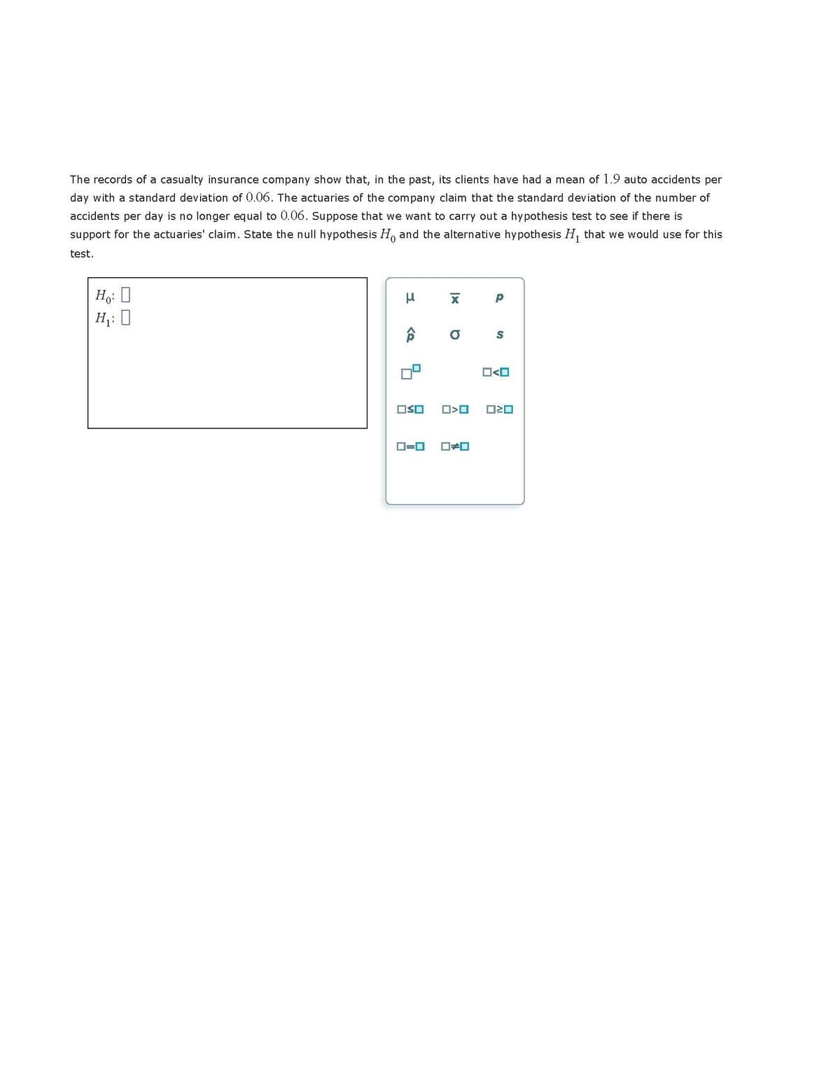 The records of a casualty insurance company show that, in the past, its clients have had a mean of 1.9 auto accidents per
day with a standard deviation of 0.06. The actuaries of the company claim that the standard deviation of the number of
accidents per day is no longer equal to 0.06. Suppose that we want to carry out a hypothesis test to see if there is
support for the actuaries' claim. State the null hypothesis Ho and the alternative hypothesis H₁ that we would use for this
test.
Ho: D
H₁:0
μ
6
OSO
O=O
X
a
>O
p
S
ORD