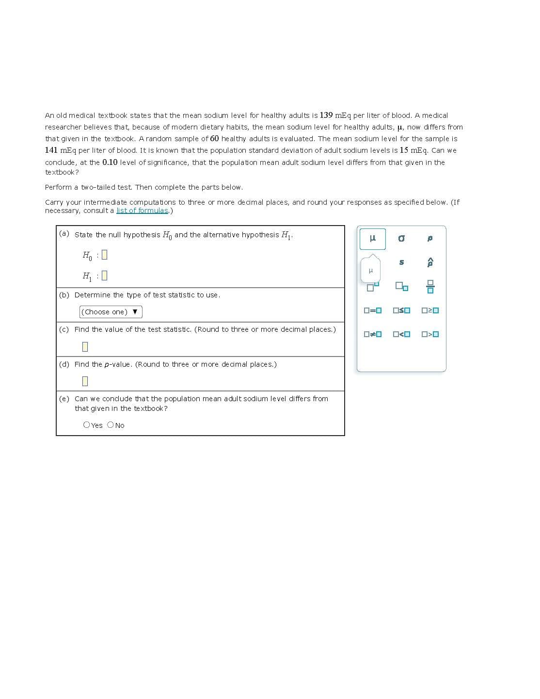 An old medical textbook states that the mean sodium level for healthy adults is 139 mEq per liter of blood. A medical
researcher believes that, because of modern dietary habits, the mean sodium level for healthy adults, u, now differs from
that given in the textbook. A random sample of 60 healthy adults is evaluated. The mean sodium level for the sample is
141 mEq per liter of blood. It is known that the population standard deviation of adult sodium levels is 15 mEq. Can we
conclude, at the 0.10 level of significance, that the population mean adult sodium level differs from that given in the
textbook?
Perform a two-tailed test. Then complete the parts below.
Carry your intermediate computations to three or more decimal places, and round your responses as specified below. (If
necessary, consult a list of formulas.)
(a) state the null hypothesis and the alternative hypothesis H₁.
(b) Determine the type of test statistic to use.
(Choose one) ▼
(c) Find the value of the test statistic. (Round to three or more decimal places.)
(d) Find the p-value. (Round to three or more decimal places.)
0
(e) Can we conclude that the population mean adult sodium level differs from
that given in the textbook?
OYes O No
μ
H
D
"
p
0*0 ☐<
<a
00
☐☐ 0²0
O<O