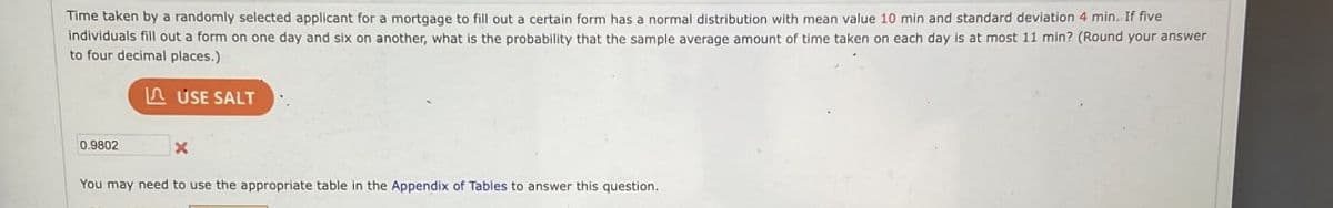 Time taken by a randomly selected applicant for a mortgage to fill out a certain form has a normal distribution with mean value 10 min and standard deviation 4 min. If five
individuals fill out a form on one day and six on another, what is the probability that the sample average amount of time taken on each day is at most 11 min? (Round your answer
to four decimal places.)
USE SALT
0.9802
x
You may need to use the appropriate table in the Appendix of Tables to answer this question.