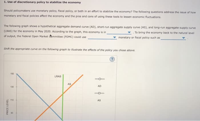 1. Use of discretionary policy to stabilize the economy
Should policymakers use monetary policy, fiscal policy, or both in an effort to stabilize the economy? The following questions address the issue of how
monetary and fiscal policies affect the economy and the pros and cons of using these tools to lessen economic fluctuations.
The following graph shows a hypothetical aggregate demand curve (AD), short-run aggregate supply curve (AS), and long-run aggregate supply curve
(LRAS) for the economy in May 2020. According to the graph, this economy is in
.To bring the economy back to the natural level
monetary or fiscal policy such as
of output, the Federal Open Market Committee (FOMC) could use
Shift the appropriate curve on the following graph to illustrate the effects of the policy you chose above.
PRICE LEVEL
150
130
110
90
LRAS
AS
AD
AS