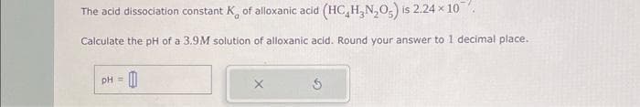 The acid dissociation constant K of alloxanic acid (HC₂H₂N₂O) is 2.24 × 10
Calculate the pH of a 3.9M solution of alloxanic acid. Round your answer to 1 decimal place.
pH =