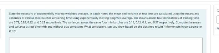 State the necessity of exponentiaily moving weighted average. In batch norm, the mean and variance at test time are calculated using the means and
variances of various mini batches at training time using exponentiality moving weighted average. The means across four minibatches at training time
are 0.78, 0.92, 0.82, and 0.29 respectively. The variances across the same four minibatches are 0.14, 0.12, 0.1, and 0.37 respectively. Compute the mean
and variance at test time with and without bias correction. What conclusions can you draw based on the obtained results? Momentum hyperparameter
Fi
is 0.9.
