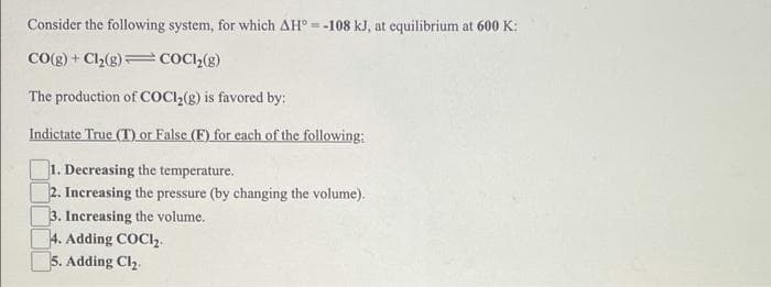 Consider the following system, for which AH° = -108 kJ, at equilibrium at 600 K:
CO(g) + Cl2(g)=COC,(g)
The production of COCI,(8) is favored by:
Indictate True (T) or False (F) for each of the following:
1. Decreasing the temperature.
2. Increasing the pressure (by changing the volume).
3. Increasing the volume.
4. Adding COCI,
5. Adding Cl2.
