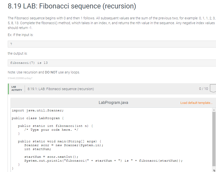 8.19 LAB: Fibonacci sequence (recursion)
The Fibonacci sequence begins with 0 and then 1 follows. All subsequent values are the sum of the previous two, for example: 0, 1, 1, 2, 3,
5, 8, 13. Complete the fibonacci() method, which takes in an index, n, and returns the nth value in the sequence. Any negative index values
should return -1.
Ex: If the input is:
7
the output is:
fibonacci (7) is 13
Note: Use recursion and DO NOT use any loops.
318446.2220060.qx3zay7
LAB
8.19.1: LAB: Fibonacci sequence (recursion)
0/ 10
ACTIVITY
LabProgram.java
Load default template.
import java.util.Scanner;
public class LabProgram {
public static int fibonacci (int n) {
/* Type your code here. */
}
public static void main (String[] args) {
Scanner scnr = new Scanner (System.in);
int startNum;
startNum = scnr.nextInt () ;
System.out.println ("fibonacci (" + startNum + ") is
}
+ fibonacci (startNum));
