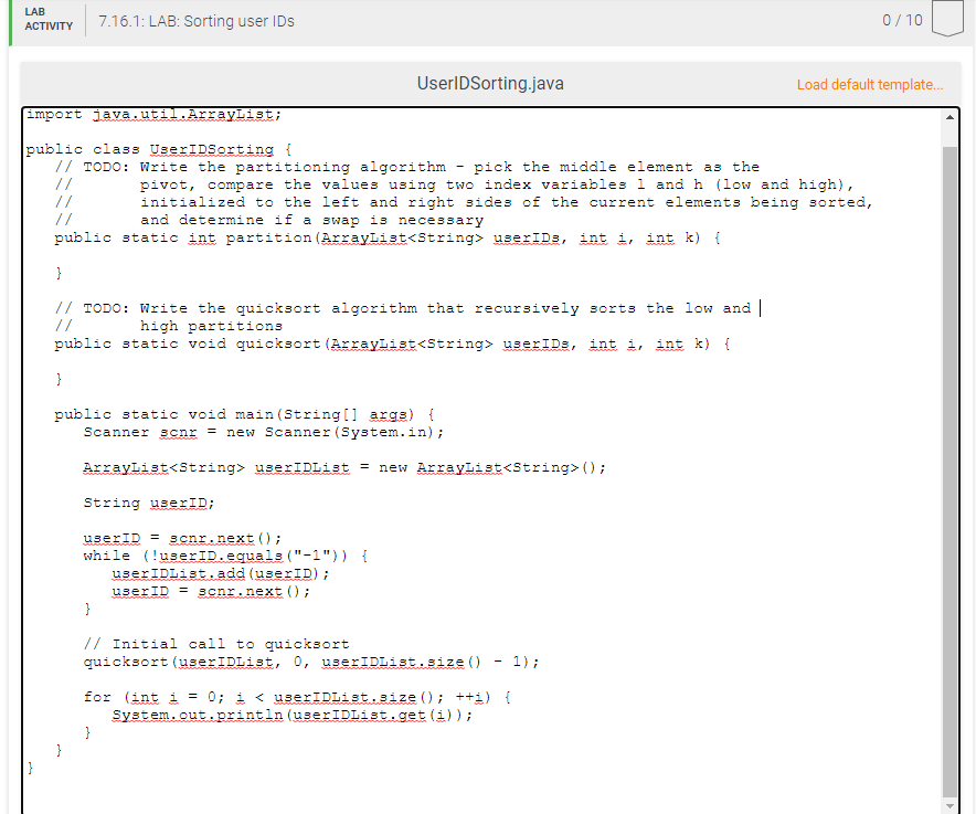 LAB
7.16.1: LAB: Sorting user IDs
0/10
ACTIVITY
UserIDSorting.java
Load default template.
Emport java.util.ArrayList;
public class UserIDSorting {
// TODO: Write the partitioning algorithm
//
//
//
pick the middle element as the
pivot, compare the values using two index variables l and h (low and high),
initialized to the left and right sides of the current elements being sorted,
and determine if a swap is necessary
public static int partition (ArrayList<String> userIDs, int i, int k) {
}
// TODO: Write the quicksort algorithm that recursively sorts the low and |
//
high partitions
public static void quicksort (Arraylist<String> userIDs, int i, int k) {
public static void main (String[] args) {
Scanner scnr = new Scanner (System.in);
Arraylist<String> userIDList = new ArrayList<String> ();
String userID;
userID = 3cnr.next ();
while (!userID.equals ("-1")) {
userIDList.add (userID);
userID = scnr.next () ;
}
// Initial call to quicksort
quicksort (userIDList, 0, userIDList.size ()
1);
for (int i = 0; i < userIDList.size (); ++i) {
System.out.println (userIDList.get (i));
}
}
