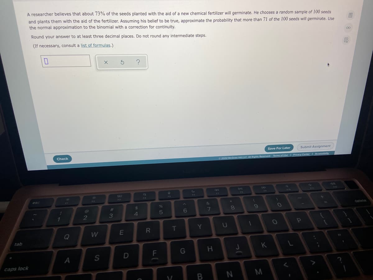 A researcher believes that about 73% of the seeds planted with the aid of a new chemical fertilizer will germinate. He chooses a random sample of 100 seeds
and plants them with the aid of the fertilizer. Assuming his belief to be true, approximate the probability that more than 71 of the 100 seeds will germinate. Use
the normal approximation to the binomial with a correction for continuity.
Round your answer to at least three decimal places. Do not round any intermediate steps.
00
(If necessary, consult a list of formulas.)
Check
Save For Later
Submit Assignment
2022 McGraw Hill LLC. All Rights Reserved. Terms of Use Privacy Center Accessibility
DII
a
76
esc
F3
F4
F2
%23
3
4
7.
8
delete
E
R
T
Y.
10
W
tab
11
K
D
F
caps lock
N
M
B.
