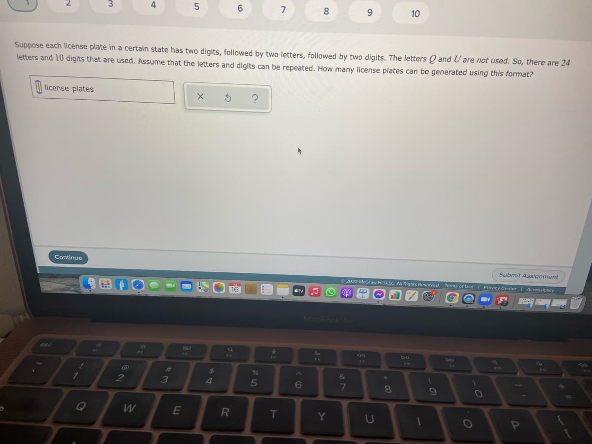 7
9.
10
Suppose each license plate in a certain state has two digits, followed by two letters, followed by two digits. The letters Q and U are not used. So, there are 24
letters and 10 digits that are used. Assume that the letters and digits can be repeated. How many license plates can be generated using this format?
| license plates
Continue
Submit Assignment
O 2022 McGraw Hill LLC. AIl Rights Reserved. Terms of Use | Privacy Center | Accessibility
16
tv
MacBook Air
esc
DII
F2
F3
F4
FS
F6
F7
FB
F10
F11
va
@
#3
24
&
2
4
5
7
81
W
T
Y
00
