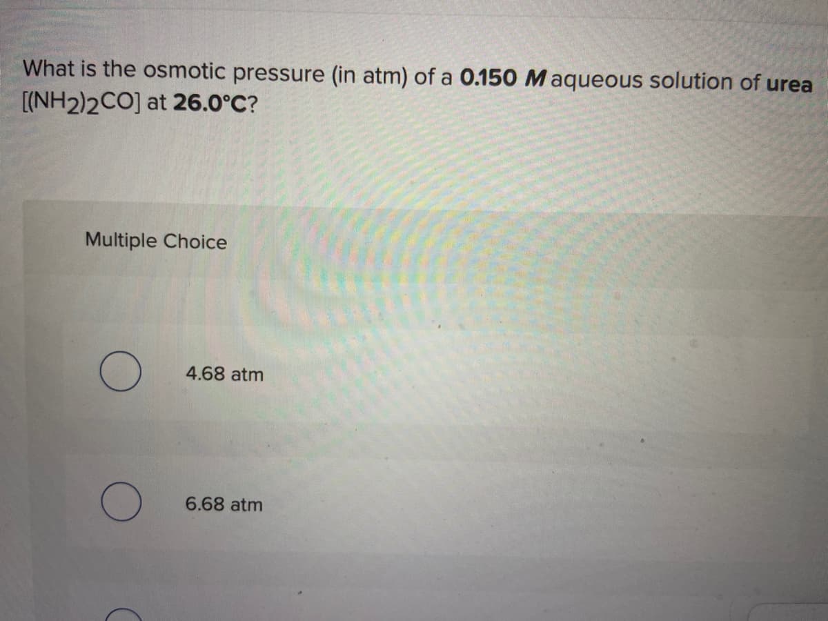 What is the osmotic pressure (in atm) of a 0.150 M aqueous solution of urea
[(NH2)2CO] at 26.0°C?
Multiple Choice
4.68 atm
6.68 atm
