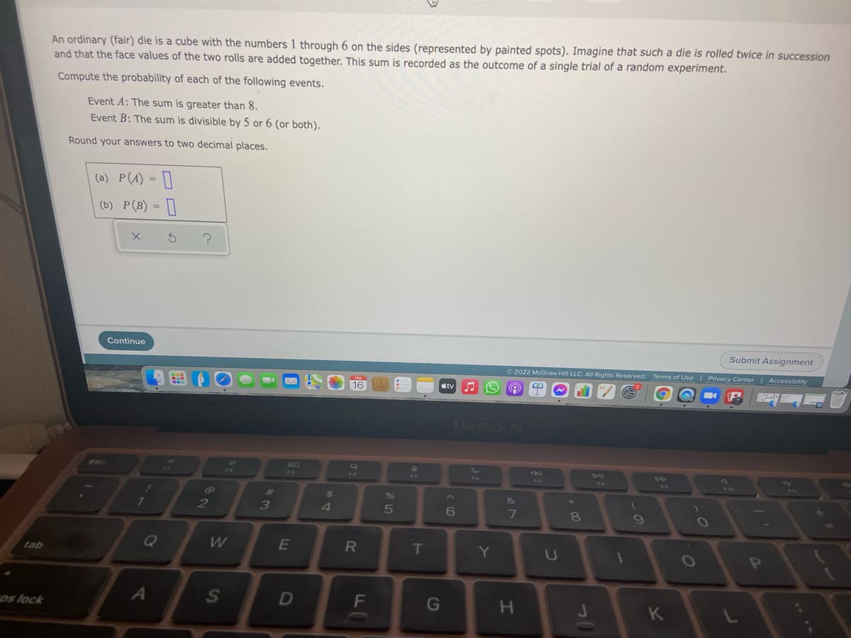 An ordinary (fair) die is a cube with the numbers 1 through 6 on the sides (represented by painted spots). Imagine that such a die is rolled twice in succession
and that the face values of the two rolls are added together. This sum is recorded as the outcome of a single trial of a random experiment.
Compute the probability of each of the following events.
Event A: The sum is greater than 8.
Event B: The sum is divisible by 5 or 6 (or both).
Round your answers to two decimal places.
(a) P(A) = []
(b) P(B) = |]
Continue
Submit Assignment
O 2022 McGraw Hill LLC. All Rights Reserved. Terms of Use I Privacy Center Accessibility
16
tv
MacBook Air
S0
esc
DII
%23
%24
%
&
1
2
6.
8.
Q
R
T
Y
U
tab
os lock
G
H.
4

