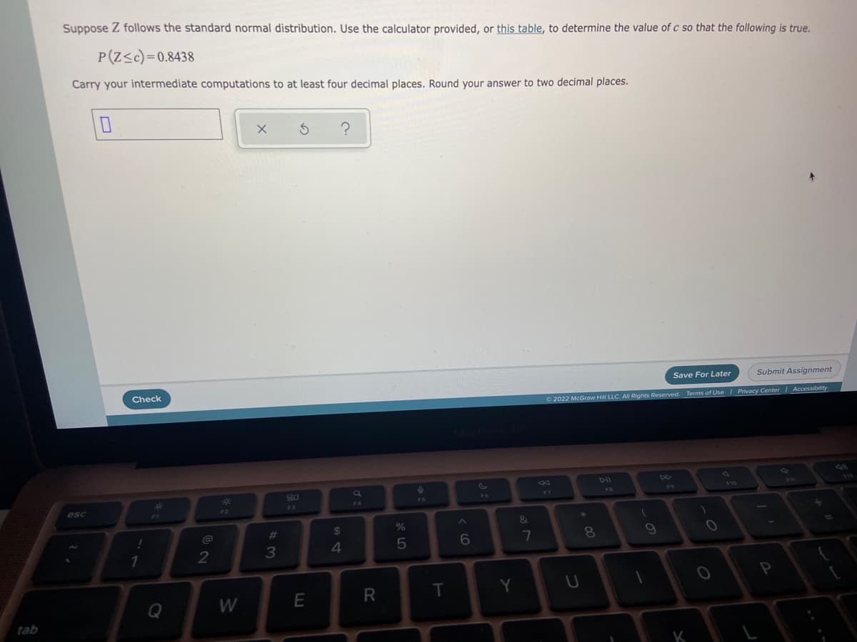 Suppose Z follows the standard normal distribution. Use the calculator provided, or this table, to determine the value of c so that the following is true.
P(Z<c)=0.8438
Carry your intermediate computations to at least four decimal places. Round your answer to two decimal places.
Save For Later
Submit Assignment
Check
O 2022 McGraw Hill LLC. All Rights Reserved. Terms of Use | Privacy Center I Accessibility
80
F6
F7
F5
F4
esc
F3
&
@
%23
2$
7
8
3
4
Y
U
Q
W
E
tab
K
