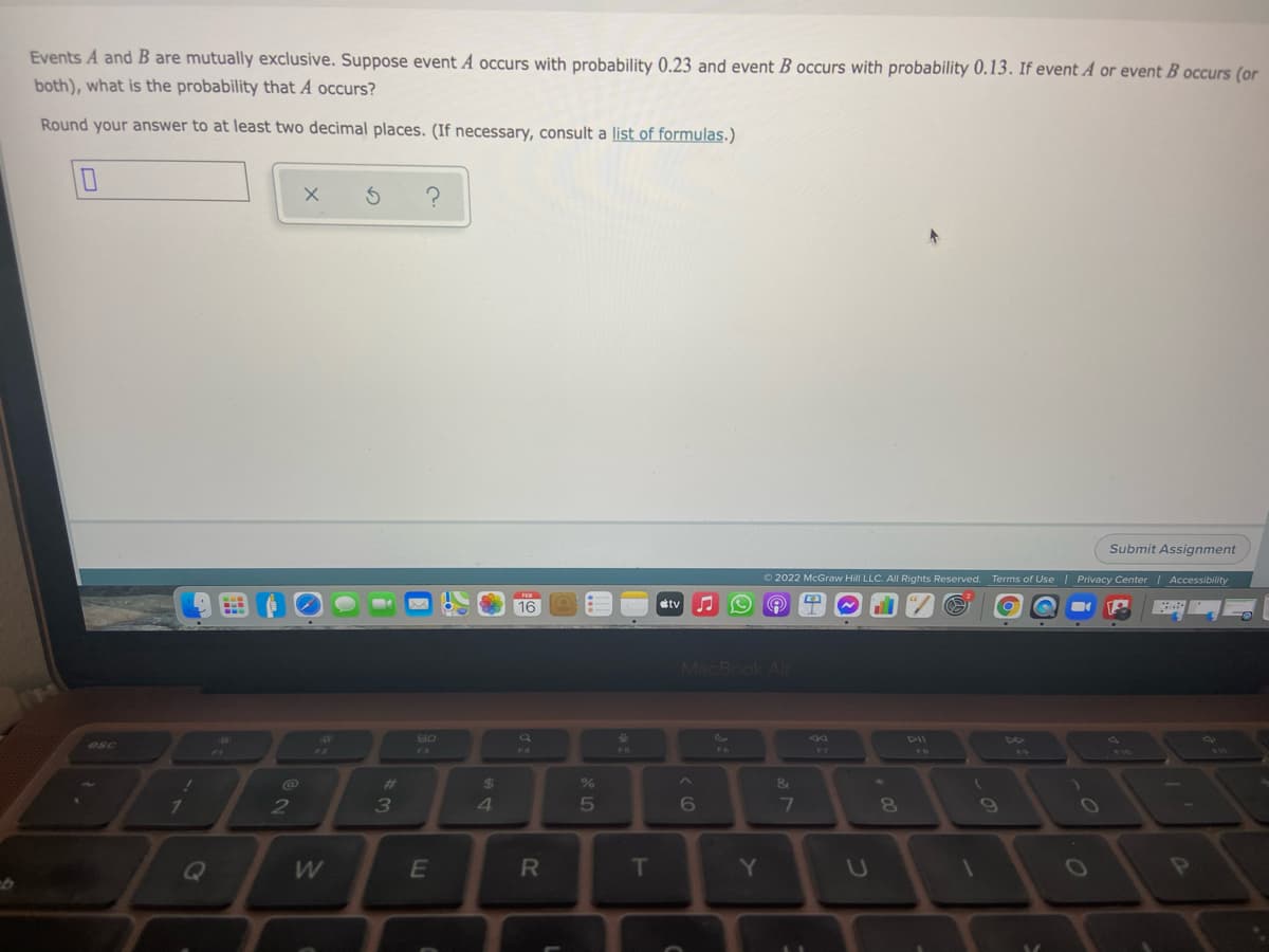 Events A and B are mutually exclusive. Suppose event A occurs with probability 0.23 and event B occurs with probability 0.13. If event A or event B occurs (or
both), what is the probability that A occurs?
Round your answer to at least two decimal places. (If necessary, consult a list of formulas.)
Submit Assignment
O 2022 McGraw Hill LLC. All Rights Reserved.
Terms of Use | Privacy Center | Accessibility
16
tv
MacBook Air
80
DII
esc
F3
FR
%23
2$
7.
3
4.
5
6
E
T
Y
P
