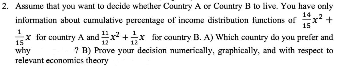 2. Assume that you want to decide whether Country A or Country B to live. You have only
14
x² +
15
information about cumulative percentage of income distribution functions of
1
11
1
x for country A and x2 +x for country B. A) Which country do you prefer and
15
12
12
? B) Prove your decision numerically, graphically, and with respect to
why
relevant economics theory
