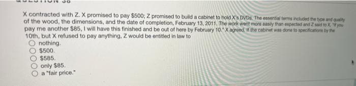 X contracted with Z. X promised to pay $500; Z promised to build a cabinet to hold X's DVDs. The essential terms included the type and quality
of the wood, the dimensions, and the date of completion, February 13, 2011. The work went more easily than expected and Z said to X. If you
pay me another $85, I will have this finished and be out of here by February 10." X agreed. If the cabinet was done to specifications by the
10th, but X refused to pay anything. Z would be entitled in law to
nothing.
$500.
$585.
only $85.
a "fair price."