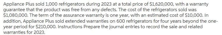 Appliance Plus sold 1,000 refrigerators during 2023 at a total price of $1,620,000, with a warranty
guarantee that the product was free from any defects. The cost of the refrigerators sold was
$1,080,000. The term of the assurance warranty is one year, with an estimated cost of $10,000. In
addition, Appliance Plus sold extended warranties on 600 refrigerators for four years beyond the one-
year period for $210,000. Instructions Prepare the journal entries to record the sale and related
warranties for 2023.