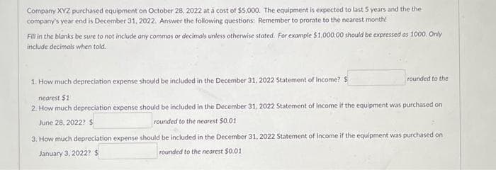 Company XYZ purchased equipment on October 28, 2022 at a cost of $5,000. The equipment is expected to last 5 years and the the
company's year end is December 31, 2022. Answer the following questions: Remember to prorate to the nearest month!
Fill in the blanks be sure to not include any commas or decimals unless otherwise stated. For example $1,000.00 should be expressed as 1000. Only
include decimals when told.
rounded to the
1. How much depreciation expense should be included in the December 31, 2022 Statement of Income? $
nearest $11
2. How much depreciation expense should be included in the December 31, 2022 Statement of Income if the equipment was purchased on
June 28, 2022? $
rounded to the nearest $0.01
3. How much depreciation expense should be included in the December 31, 2022 Statement of Income if the equipment was purchased on
January 3, 2022? $
rounded to the nearest $0.01