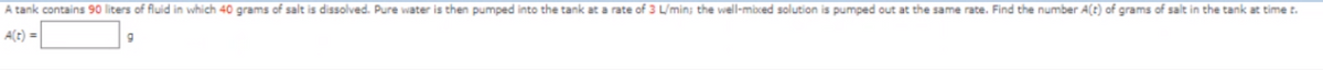 A tank contains 90 liters of fluid in which 40 grams of salt is dissolved. Pure water is then pumped into the tank at a rate of 3 L/min; the well-mixed solution is pumped out at the same rate. Find the number A(t) of grams of salt in the tank at time t.
9