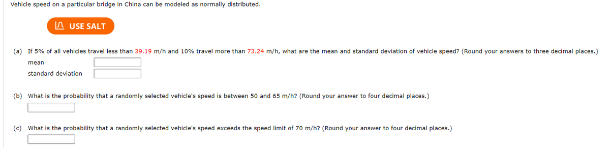 Vehicle speed on a particular bridge in China can be modeled as normally distributed.
USE SALT
(a) If 5% of all vehicles travel less than 39.19 m/h and 10% travel more than 73.24 m/h, what are the mean and standard deviation of vehicle speed? (Round your answers to three decimal places.)
mean
standard deviation
(b) What is the probability that a randomly selected vehicle's speed is between 50 and 65 m/h? (Round your answer to four decimal places.)
(c) What is the probability that a randomly selected vehicle's speed exceeds the speed limit of 70 m/h? (Round your answer to four decimal places.)