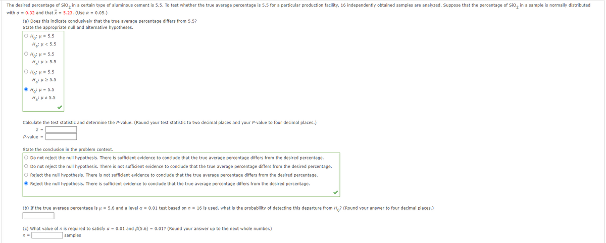 The desired percentage of SiO₂ in a certain type of aluminous cement is 5.5. To test whether the true average percentage is 5.5 for a particular production facility, 16 independently obtained samples are analyzed. Suppose that the percentage of SiO₂ in a sample is normally distributed
with = 0.32 and that x = 5.23. (Use a = 0.05.)
(a) Does this indicate conclusively that the true average percentage differs from 5.5?
State the appropriate null and alternative hypotheses.
O Ho: μ = 5.5
Hg: μ < 5.5
O H₂: μ = 5.5
Ha: μ> 5.5
O Ho: μ = 5.5
Hg: μ 3 5.5
ⒸHo: μ = 5.5
Ha: μ# 5.5
Calculate the test statistic and determine the P-value. (Round your test statistic to two decimal places and your P-value to four decimal places.)
z =
P-value =
State the conclusion in the problem context.
O Do not reject the null hypothesis. There is sufficient evidence to conclude that the true average percentage differs from the desired percentage.
O Do not reject the null hypothesis. There is not sufficient evidence to conclude that the true average percentage differs from the desired percentage.
O Reject the null hypothesis. There is not sufficient evidence to conclude that the true average percentage differs from the desired percentage.
Reject the null hypothesis. There is sufficient evidence to conclude that the true average percentage differs from the desired percentage.
(b) If the true average percentage is μ = 5.6 and a level α = 0.01 test based on n = 16 is used, what is the probability of detecting this departure from Ho? (Round your answer to four decimal places.)
(c) What value of n is required to satisfy a = 0.01 and ß(5.6) = 0.01? (Round your answer up to the next whole number.)
n =
samples