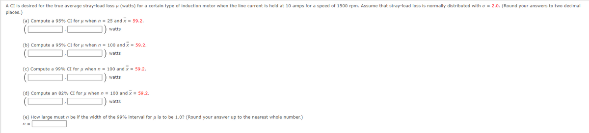 A CI is desired for the true average stray-load loss μ (watts) for a certain type of induction motor when the line current is held at 10 amps for a speed of 1500 rpm. Assume that stray-load loss is normally distributed with = 2.0. (Round your answers to two decimal
places.)
(a) Compute a 95% CI for μ when n = 25 and x = 59.2.
watts
(b) Compute a 95% CI for μ when n = 100 and x = 59.2.
watts
(c) Compute a 99% CI for μ when n = 100 and x = 59.2.
watts
(d) Compute an 82% CI for μ when n = 100 and x = 59.2.
watts
(e) How large must n be if the width of the 99% interval for u is to be 1.0? (Round your answer up to the nearest whole number.)
n =