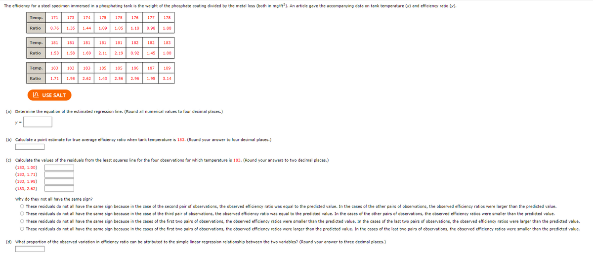 The efficiency for a steel specimen immersed in a phosphating tank is the weight of the phosphate coating divided by the metal loss (both in mg/ft2). An article gave the accompanying data on tank temperature (x) and efficiency ratio (y).
Temp. 171
Ratio
y =
Ratio
Temp. 181 181
173
Ratio
0.76 1.35 1.44
Temp. 183 183
174
1.53 1.58 1.69
USE SALT
181
175
1.09
181
175
176
1.05 1.18
181
182
177
183 185 185 186
0.98
182
2.11 2.19 0.92 1.45
187
1.71 1.98 2.62 1.43 2.56 2.96 1.95
178
1.88
183
1.00
189
3.14
(a) Determine the equation of the estimated regression line. (Round all numerical values to four decimal places.)
(b) Calculate a point estimate for true average efficiency ratio when tank temperature is 183. (Round your answer to four decimal places.)
(c) Calculate the values of the residuals from the least squares line for the four observations for which temperature is 183. (Round your answers to two decimal places.)
(183, 1.00)
(183, 1.71)
(183, 1.98)
(183, 2.62)
Why do they not all have the same sign?
O These residuals do not all have the same sign because in the case of the second pair of observations, the observed efficiency ratio was equal to the predicted value. In the cases of the other pairs of observations, the observed efficiency ratios were larger than the predicted value.
O These residuals do not all have the same sign because in the case of the third pair of observations, the observed efficiency ratio was equal to the predicted value. In the cases of the other pairs of observations, the observed efficiency ratios were smaller than the predicted value.
O These residuals do not all have the same sign because in the cases of the first two pairs of observations, the observed efficiency ratios were smaller than the predicted value. In the cases of the last two pairs of observations, the observed efficiency ratios were larger than the predicted value.
O These residuals do not all have the same sign because in the cases of the first two pairs of observations, the observed efficiency ratios were larger than the predicted value. In the cases of the last two pairs of observations, the observed efficiency ratios were smaller than the predicted value.
(d) What proportion of the observed variation in efficiency ratio can be attributed to the simple linear regression relationship between the two variables? (Round your answer to three decimal places.)
