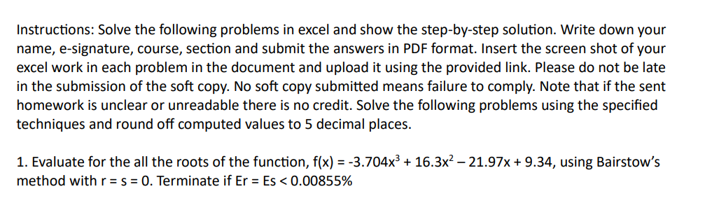 Instructions: Solve the following problems in excel and show the step-by-step solution. Write down your
name, e-signature, course, section and submit the answers in PDF format. Insert the screen shot of your
excel work in each problem in the document and upload it using the provided link. Please do not be late
in the submission of the soft copy. No soft copy submitted means failure to comply. Note that if the sent
homework is unclear or unreadable there is no credit. Solve the following problems using the specified
techniques and round off computed values to 5 decimal places.
1. Evaluate for the all the roots of the function, f(x) = -3.704x³ + 16.3x² -21.97x + 9.34, using Bairstow's
method with r = s = 0. Terminate if Er = Es < 0.00855%