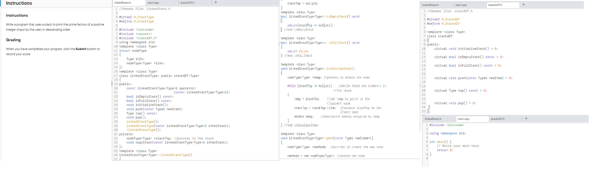 Instructions
Instructions
Write a program that uses a stack to print the prime factors of a positive
integer (input by the user) in descending order.
Grading
When you have completed your program, click the Submit button to
record your score.
linkedStack.h
1 //Header File: linkedStack.h
2
3 #ifndef H_StackType
4 #define H_StackType
5
6 #include <iostream>
7 #include <cassert>
8 #include "stackADT.h"
9 using namespace std;
10 template <class Type>
11 struct node Type
12 {
13
25
26
main.cpp
27
28
14
15 };
16 template <class Type>
17 class linkedStackType: public stackADT<Type>
18 {
19 public:
20
21
22
23
24
29
30
Type info;
nodeType<Type> *link;
33
34 };
stackADT.h
const linkedStackType<Type>& operator=
bool isEmptyStack() const;
bool isFullStack() const;
Type top() const;
void pop();
linkedStackType();
31 private:
32
void initializeStack();
void push(const Type& newItem);
(const linkedStackType<Type>&);
| +
linkedStackType(const linkedStackType<Type>& otherStack);
~linkedStackType();
nodeType<Type> *stackTop; //pointer to the stack
void copyStack (const linkedStackType<Type>& otherStack);
35 template <class Type>
36 1inkedStackType<Type> ::linkedStackType()
37
stackTop nullptr;
}
template <class Type>
bool linkedStackType<Type>::LsEmptyStack() const
{
return(stackTop== nullptr);
}//end isEmptyStack
template <class Type>
bool linkedStackType<Type>:: isFullStack() corst
{
return false;
}//end isFullStack
template <class Type>
void linkedStackType<Type>:: initializeStack()
{
node Type<Type> *temp; //pointer to delete the rode
while (stackTop != nullptr) //while there are elements in
//the stack
{
temp = stackToo;
//set temp to point to the
//currert noce
stackTop stackTop->link: //advance stackTop to the
//next noce
delete temp;
//deallocate memory occupied by temp
}
}//end initialize Stack
template <class Type>
void linkedStackType<Type>:: push(corst Type< rewElement)
{
node Type<Type> *newNode; //poirter to create the new node
newNode = new nodeType<Type>; //create the node
linkedStack.h
main.cpp
1 //Header file: stackADT.h
2
3 #ifndef H_StackADT
4 #define H_StackADT
5
6 template <class Type>
7 class stackADT
8
9 public:
10
11
12
13
14
15
16
17
18
19
20
21
22
23
24
25;
8}
9
virtual void initializeStack() = 0;
virtual bool isEmptyStack() const = 0;
virtual bool isFullStack() const = 0;
virtual void push(const Type& newItem) = 0;
virtual Type top() const = 0;
virtual void pop() = 0;
linkedStack.h
1 #include <iostream>
2
3 using namespace std;
4
5 int main() {
6
7
stackADT.h
main.cpp
// Write your main here
return 0;
stackADT.h
+
| +