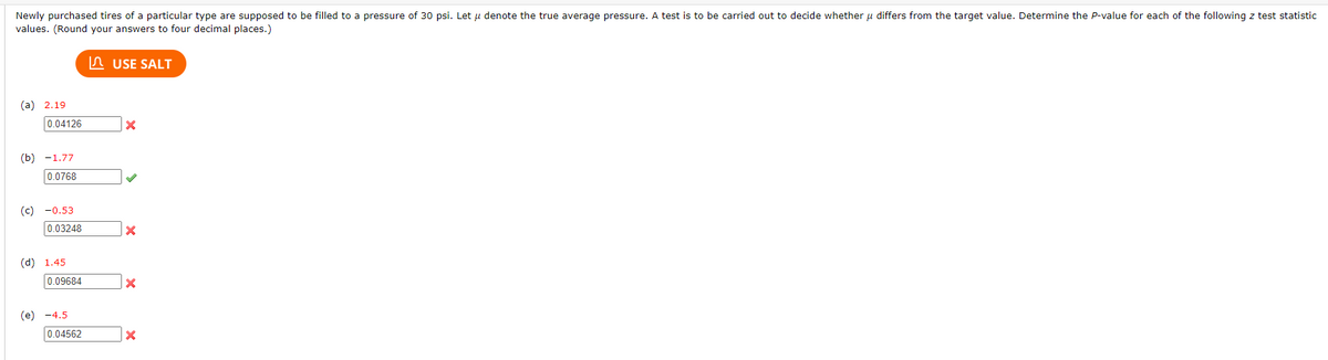 Newly purchased tires of a particular type are supposed to be filled to a pressure of 30 psi. Let u denote the true average pressure. A test is to be carried out to decide whether u differs from the target value. Determine the P-value for each of the following z test statistic
values. (Round your answers to four decimal places.)
(a) 2.19
0.04126
(b) -1.77
0.0768
(c) -0.53
0.03248
(d) 1.45
0.09684
(e) -4.5
0.04562
USE SALT
X
X
X
X