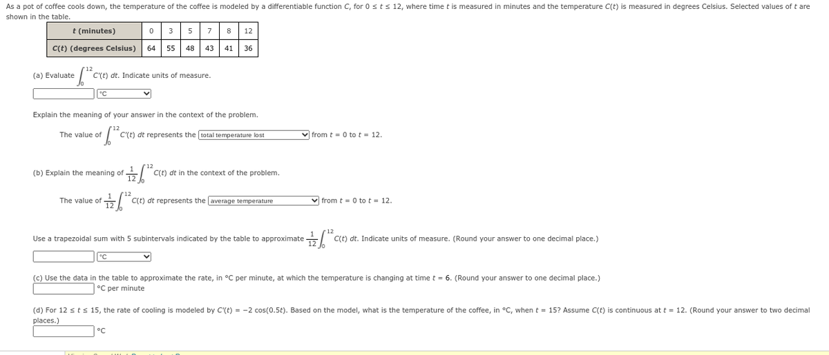 As a pot of coffee cools down, the temperature of the coffee is modeled by a differentiable function C, for 0 sts 12, where time t is measured in minutes and the temperature C(t) is measured in degrees Celsius. Selected values of t are
shown in the table.
t (minutes)
3
5
7
8
12
C(t) (degrees Celsius)
64
55
48
43
41
36
(a) Evaluate
C'(t) dt. Indicate units of measure.
Explain the meaning of your answer in the context of the problem.
The value of
C'(t) dt represents the total temperature lost
v from t = 0 to t = 12.
(b) Explain the meaning of
C(t) dt in the context of the problem.
The value of -
C(t) dt represents the average temperature
from t = 0 to t = 12.
Use a trapezoidal sum with 5 subintervals indicated by the table to approximate
C(t) dt. Indicate units of measure. (Round your answer to one decimal place.)
°C
(c) Use the data in the table to approximate the rate, in °C per minute, at which the temperature is changing at time t = 6. (Round your answer to one decimal place.)
°C per minute
(d) For 12 st < 15, the rate of cooling is modeled by C'(t) = -2 cos(0.5t). Based on the model, what is the temperature of the coffee, in °C, when t = 15? Assume C(t)
places.)
continuous at t = 12. (Round your answer to two decimal
°C
