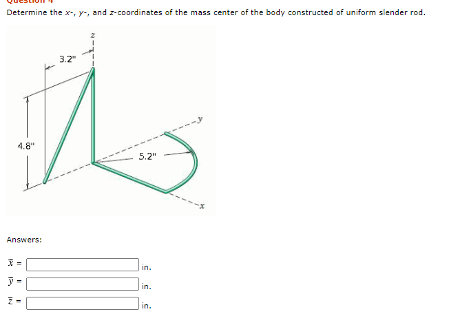 Determine the x-, y-, and z-coordinates of the mass center of the body constructed of uniform slender rod.
3.2"
4.8"
5.2"
Answers:
in.
=
%3D
in.
in.
