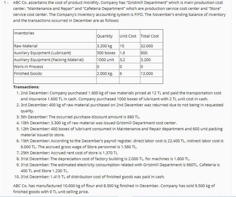 1 -
ABC Co. ascertains the cost of product monthly. Company has "Gristmill Department" which is main production cost
center, "Maintenance and Repair" and "Cafeteria Department" which are production service cost center and "Store"
service cost center. The Company's inventory accounting system is FIFO. The November's ending balance of inventory
and the transactions occurred in December are as follows:
Inventories
Quantity
Unit Cost Total Cost
Raw Material
Auxiliary Equipment (Lubricant)
Auxiliary Equipment (Packing Material)
Work-in Process
Finished Goods
3.200 kg
10
32.000
500 boxes 1,6
800
1000 unit
3,2
3.200
10
10
2.000 kg.
6
12.000
Transactions:
1. 2nd December: Company purchased 1.600 kg of raw materials priced at 12 TL and paid the transportation cost
and insurance 1.600 TL in cash. Company purchased 1000 boxes of lubricant with 2 TL unit cost in cash.
2. 3rd December: 400 kg of raw material purchased on 2nd December was returned due to not being in requested
quality.
3. 5th December: The occurred purchase discount amount is 880 TL.
4. 10th December: 3.300 kg of raw material was issued Gristmill Department cost center.
5. 12th December: 400 boxes of lubricant consumed in Maintenance and Repair department and 600 unit packing
material issued to store.
6. 15th December: According to the December's payroll register, direct labor cost is 22.400 TL, indirect labor cost is
6.000 TL. The accrued gross wage of Store personnel is 1.580 TL.
7. 25th December: Accrued rent cost of store is 1.370 TL
8. 31st December: The depreciation cost of factory building is 2.000 TL, for machines is 1.800 TL.
9. 31st December: The estimated electricity consumption related with Gristmill Department is 960TL, Cafeteria is
400 TL and Store 1.230 TL.
10. 31st December: 1.415 TL of distribution cost of finished goods was paid in cash.
ABC Co. has manufactured 10.000 kg of flour and 8.500 kg finished in December. Company has sold 9.500 kg of
finished goods with 9 TL unit selling price.
