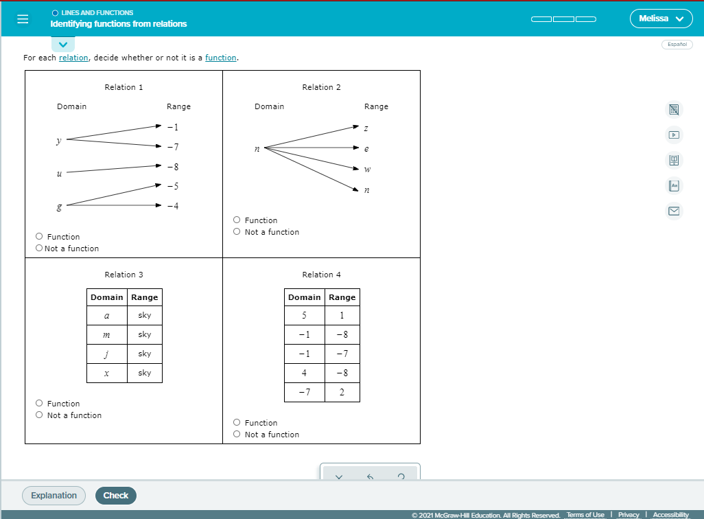 O LINES AND RUNCTIONS
Identifying functions from relations
OO D
Melissa v
Español
For each relation, decide whether or not it is a function.
Relation 1
Relation 2
Domain
Range
Domain
Range
-1
-7
+ -8
-5
an
O Function
O Not a function
O Function
O Not a function
Relation 3
Relation 4
Domain Range
Domain Range
a
sky
5
1
sky
-1
-8
sky
-1
-7
sky
4
-8
-7
O Function
Not a function
O Function
O Not a function
Explanation
Check
O 2021 McGraw-Hill Education. All Rights Reserved. Terms of Use Privacy Accessibility
