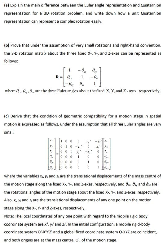 (a) Explain the main difference between the Euler angle representation and Quaternion
representation for a 3D rotation problem, and write down how a unit Quaternion
representation can represent a complex rotation easily.
(b) Prove that under the assumption of very small rotations and right-hand convention,
the 3-D rotation matrix about the three fixed X-, Y-, and Z-axes can be represented as
follows:
- 0.
R= 0.
sy
1
where 0,0y,0, are the three Euler angles about the fixed X, Y, and Z - axes, respectively.
(c) Derive that the condition of geometric compatibility for a motion stage in spatial
motion is expressed as follows, under the assumption that all three Euler angles are very
small.
10 0 0
010
0 0 1
-x,
0 0 0
1
0 0 0
1
0 0 0
where the variables x, ys and z, are the translational displacements of the mass centre of
the motion stage along the fixed X-, Y-, and Z-axes, respectively, and 8sx, Osy and Os are
the rotational angles of the motion stage about the fixed X-, Y-, and Z-axes, respectively.
Also, xi, yi and z; are the translational displacements of any one point on the motion
stage along the X-, Y- and Z-axes, respectively.
Note: The local coordinates of any one point with regard to the mobile rigid body
coordinate system are x', y' and zi'. In the initial configuration, a mobile rigid-body
coordinate system O'-X'Y'Z' and a global fixed coordinate system 0-XYZ are coincident,
and both origins are at the mass centre, O', of the motion stage.
