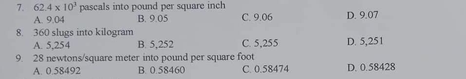 7. 62.4 x 10³ pascals into pound per square inch
A. 9.04
B. 9.05
360 slugs into kilogram
A. 5,254
B. 5,252
9. 28 newtons/square meter into pound per square foot
B. 0.58460
A. 0.58492
C. 9.06
C. 5,255
C. 0.58474
D. 9.07
D. 5,251
D. 0.58428